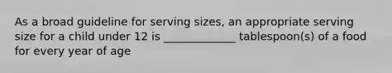 As a broad guideline for serving sizes, an appropriate serving size for a child under 12 is _____________ tablespoon(s) of a food for every year of age