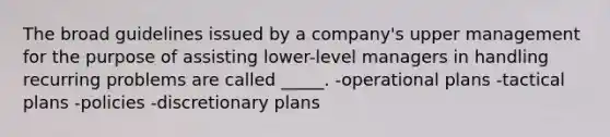 The broad guidelines issued by a company's upper management for the purpose of assisting lower-level managers in handling recurring problems are called _____. -operational plans -tactical plans -policies -discretionary plans