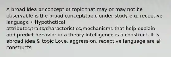 A broad idea or concept or topic that may or may not be observable is the broad concept/topic under study e.g. receptive language • Hypothetical attributes/traits/characteristics/mechanisms that help explain and predict behavior in a theory Intelligence is a construct. It is abroad idea & topic Love, aggression, receptive language are all constructs