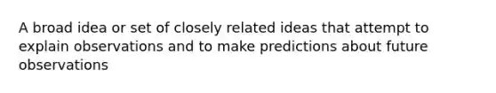 A broad idea or set of closely related ideas that attempt to explain observations and to make predictions about future observations