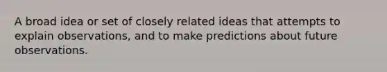 A broad idea or set of closely related ideas that attempts to explain observations, and to make predictions about future observations.