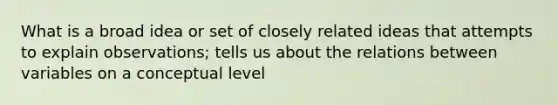 What is a broad idea or set of closely related ideas that attempts to explain observations; tells us about the relations between variables on a conceptual level