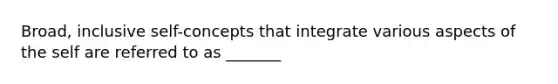 Broad, inclusive self-concepts that integrate various aspects of the self are referred to as _______