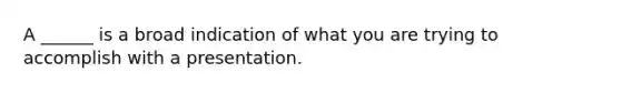 A ______ is a broad indication of what you are trying to accomplish with a presentation.