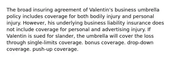 The broad insuring agreement of Valentin's business umbrella policy includes coverage for both bodily injury and personal injury. However, his underlying business liability insurance does not include coverage for personal and advertising injury. If Valentin is sued for slander, the umbrella will cover the loss through single-limits coverage. bonus coverage. drop-down coverage. push-up coverage.