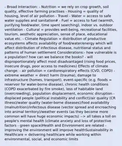 - Broad Interaction: - Nutrition = we rely on crop growth, soil quality, effective farming practises - Housing = quality of housing, level of air pollution - Travel - Water = access to safe water supplies and sanitation# - Fuel = access to fuel (warmth, purifying food/water, time spent searching), indoor vs. outdoor ventilation - Cultural = provides well-being, recreational facilities, tourism, aesthetic appreciation, sense of place, educational value etc. - Climate Regulation = distribution of productive ecosystems affects availability of food/water/energy which will affect distribution of infectious disease, nutritional status and patterns of human settlement Considerations:- how vulnerable is a population? how can we balance the books? - will disproportionately affect most disadvantaged (rising food prices, insecure drugs, poor access to medicines) Effects of climate change: - air pollution = cardiorespiratory effects (CVD, COPD) - extreme weather = direct harm (trauma), damage to infrastructure (homes, transport), event-specific (e.g. floods = reservoir for water-borne disease), chronic health conditions (COPD exacerbated by fire smoke), loss of habitable land (overcrowding), population displacement, economic disruption - displaced people (political instability and conflict)/air quality (CR illness)/water quality (water-borne diseases)/food availability (malnutrition)/infectious disease (vector spread and encroaching into animal territory)/weather events (as they become more common will have huge economic impacts) --> all takes a toll on people's mental health (climate anxiety and loss of protective factors - green space)Health and Environment are related - improving the environment will improve healthSustainability in Healthcare = delivering healthcare while working within environmental, social, and economic limits