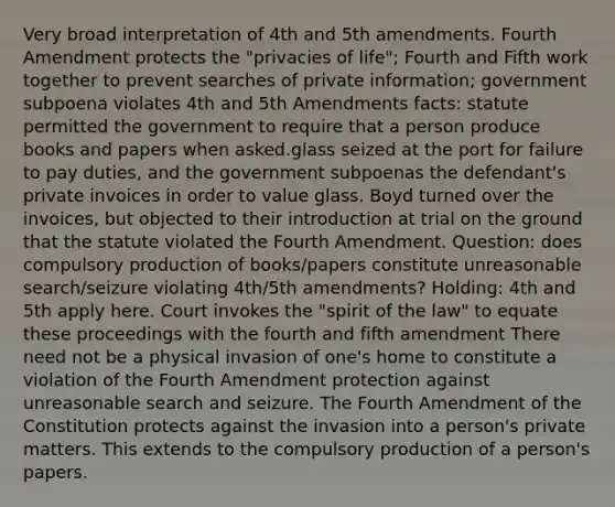 Very broad interpretation of 4th and 5th amendments. Fourth Amendment protects the "privacies of life"; Fourth and Fifth work together to prevent searches of private information; government subpoena violates 4th and 5th Amendments facts: statute permitted the government to require that a person produce books and papers when asked.glass seized at the port for failure to pay duties, and the government subpoenas the defendant's private invoices in order to value glass. Boyd turned over the invoices, but objected to their introduction at trial on the ground that the statute violated the Fourth Amendment. Question: does compulsory production of books/papers constitute unreasonable search/seizure violating 4th/5th amendments? Holding: 4th and 5th apply here. Court invokes the "spirit of the law" to equate these proceedings with the fourth and fifth amendment There need not be a physical invasion of one's home to constitute a violation of the Fourth Amendment protection against unreasonable search and seizure. The Fourth Amendment of the Constitution protects against the invasion into a person's private matters. This extends to the compulsory production of a person's papers.