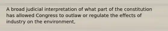 A broad judicial interpretation of what part of the constitution has allowed Congress to outlaw or regulate the effects of industry on the environment,