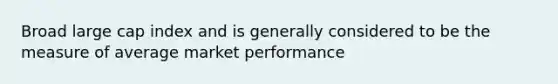 Broad large cap index and is generally considered to be the measure of average market performance