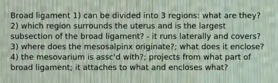 Broad ligament 1) can be divided into 3 regions: what are they? 2) which region surrounds the uterus and is the largest subsection of the broad ligament? - it runs laterally and covers? 3) where does the mesosalpinx originate?; what does it enclose? 4) the mesovarium is assc'd with?; projects from what part of broad ligament; it attaches to what and encloses what?