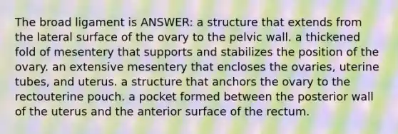 The broad ligament is ANSWER: a structure that extends from the lateral surface of the ovary to the pelvic wall. a thickened fold of mesentery that supports and stabilizes the position of the ovary. an extensive mesentery that encloses the ovaries, uterine tubes, and uterus. a structure that anchors the ovary to the rectouterine pouch. a pocket formed between the posterior wall of the uterus and the anterior surface of the rectum.