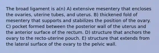 The broad ligament is a(n) A) extensive mesentery that encloses the ovaries, uterine tubes, and uterus. B) thickened fold of mesentery that supports and stabilizes the position of the ovary. C) pocket formed between the posterior wall of the uterus and the anterior surface of the rectum. D) structure that anchors the ovary to the recto-uterine pouch. E) structure that extends from the lateral surface of the ovary to the pelvic wall.