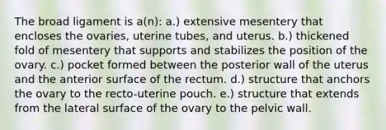 The broad ligament is a(n): a.) extensive mesentery that encloses the ovaries, uterine tubes, and uterus. b.) thickened fold of mesentery that supports and stabilizes the position of the ovary. c.) pocket formed between the posterior wall of the uterus and the anterior surface of the rectum. d.) structure that anchors the ovary to the recto-uterine pouch. e.) structure that extends from the lateral surface of the ovary to the pelvic wall.