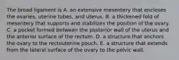 The broad ligament is A. an extensive mesentery that encloses the ovaries, uterine tubes, and uterus. B. a thickened fold of mesentery that supports and stabilizes the position of the ovary. C. a pocket formed between the posterior wall of the uterus and the anterior surface of the rectum. D. a structure that anchors the ovary to the rectouterine pouch. E. a structure that extends from the lateral surface of the ovary to the pelvic wall.