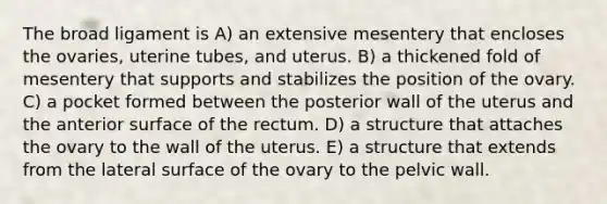 The broad ligament is A) an extensive mesentery that encloses the ovaries, uterine tubes, and uterus. B) a thickened fold of mesentery that supports and stabilizes the position of the ovary. C) a pocket formed between the posterior wall of the uterus and the anterior surface of the rectum. D) a structure that attaches the ovary to the wall of the uterus. E) a structure that extends from the lateral surface of the ovary to the pelvic wall.