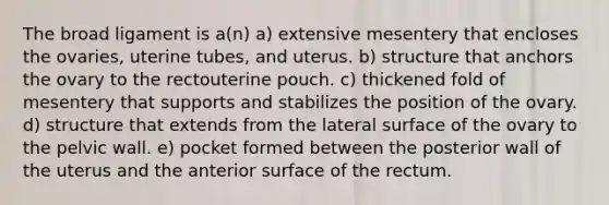 The broad ligament is a(n) a) extensive mesentery that encloses the ovaries, uterine tubes, and uterus. b) structure that anchors the ovary to the rectouterine pouch. c) thickened fold of mesentery that supports and stabilizes the position of the ovary. d) structure that extends from the lateral surface of the ovary to the pelvic wall. e) pocket formed between the posterior wall of the uterus and the anterior surface of the rectum.