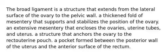 The broad ligament is a structure that extends from the lateral surface of the ovary to the pelvic wall. a thickened fold of mesentery that supports and stabilizes the position of the ovary. an extensive mesentery that encloses the ovaries, uterine tubes, and uterus. a structure that anchors the ovary to the rectouterine pouch. a pocket formed between the posterior wall of the uterus and the anterior surface of the rectum.