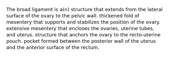 The broad ligament is a(n) structure that extends from the lateral surface of the ovary to the pelvic wall. thickened fold of mesentery that supports and stabilizes the position of the ovary. extensive mesentery that encloses the ovaries, uterine tubes, and uterus. structure that anchors the ovary to the recto-uterine pouch. pocket formed between the posterior wall of the uterus and the anterior surface of the rectum.