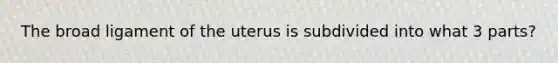 The broad ligament of the uterus is subdivided into what 3 parts?