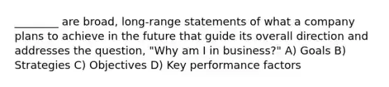 ________ are broad, long-range statements of what a company plans to achieve in the future that guide its overall direction and addresses the question, "Why am I in business?" A) Goals B) Strategies C) Objectives D) Key performance factors