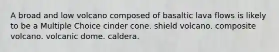 A broad and low volcano composed of basaltic lava flows is likely to be a Multiple Choice cinder cone. shield volcano. composite volcano. volcanic dome. caldera.