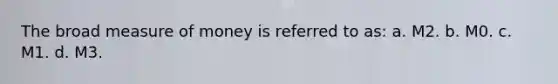 The broad measure of money is referred to as: a. M2. b. M0. c. M1. d. M3.