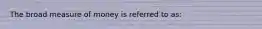 The broad measure of money is referred to as: