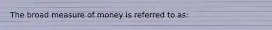 The broad measure of money is referred to as: