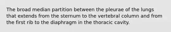 The broad median partition between the pleurae of the lungs that extends from the sternum to the vertebral column and from the first rib to the diaphragm in the thoracic cavity.