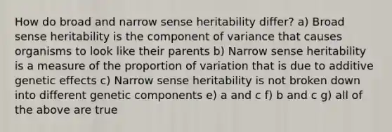 How do broad and narrow sense heritability differ? a) Broad sense heritability is the component of variance that causes organisms to look like their parents b) Narrow sense heritability is a measure of the proportion of variation that is due to additive genetic effects c) Narrow sense heritability is not broken down into different genetic components e) a and c f) b and c g) all of the above are true