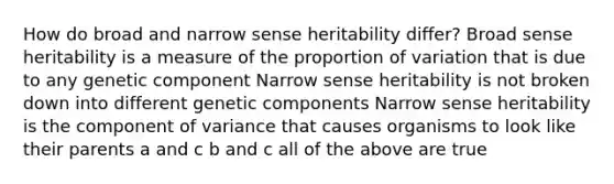 How do broad and narrow sense heritability differ? Broad sense heritability is a measure of the proportion of variation that is due to any genetic component Narrow sense heritability is not broken down into different genetic components Narrow sense heritability is the component of variance that causes organisms to look like their parents a and c b and c all of the above are true