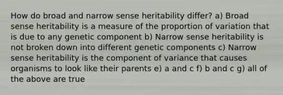 How do broad and narrow sense heritability differ? a) Broad sense heritability is a measure of the proportion of variation that is due to any genetic component b) Narrow sense heritability is not broken down into different genetic components c) Narrow sense heritability is the component of variance that causes organisms to look like their parents e) a and c f) b and c g) all of the above are true