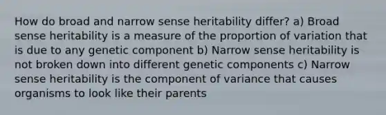 How do broad and narrow sense heritability differ? a) Broad sense heritability is a measure of the proportion of variation that is due to any genetic component b) Narrow sense heritability is not broken down into different genetic components c) Narrow sense heritability is the component of variance that causes organisms to look like their parents