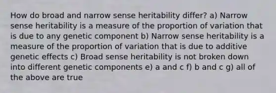 How do broad and narrow sense heritability differ? a) Narrow sense heritability is a measure of the proportion of variation that is due to any genetic component b) Narrow sense heritability is a measure of the proportion of variation that is due to additive genetic effects c) Broad sense heritability is not broken down into different genetic components e) a and c f) b and c g) all of the above are true