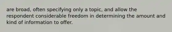 are broad, often specifying only a topic, and allow the respondent considerable freedom in determining the amount and kind of information to offer.