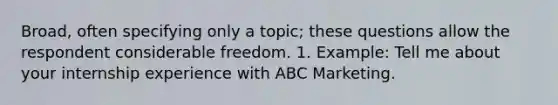 Broad, often specifying only a topic; these questions allow the respondent considerable freedom. 1. Example: Tell me about your internship experience with ABC Marketing.