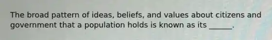 The broad pattern of ideas, beliefs, and values about citizens and government that a population holds is known as its ______.