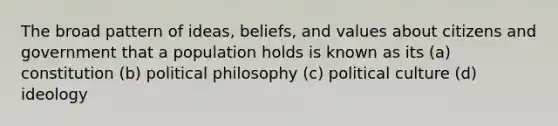 The broad pattern of ideas, beliefs, and values about citizens and government that a population holds is known as its (a) constitution (b) political philosophy (c) political culture (d) ideology