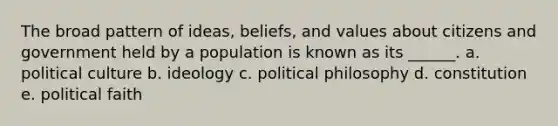 The broad pattern of ideas, beliefs, and values about citizens and government held by a population is known as its ______. a. political culture b. ideology c. political philosophy d. constitution e. political faith