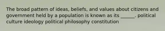 The broad pattern of ideas, beliefs, and values about citizens and government held by a population is known as its ______. political culture ideology political philosophy constitution