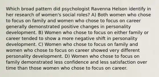 Which broad pattern did psychologist Ravenna Helson identify in her research of women's social roles? A) Both women who chose to focus on family and women who chose to focus on career generally demonstrated positive changes in personality development. B) Women who chose to focus on either family or career tended to show a more negative shift in personality development. C) Women who chose to focus on family and women who chose to focus on career showed very different personality development. D) Women who chose to focus on family demonstrated less confidence and less satisfaction over time than those women who chose to focus on career.