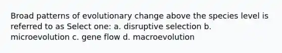 Broad patterns of evolutionary change above the species level is referred to as Select one: a. disruptive selection b. microevolution c. gene flow d. macroevolution