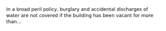 In a broad peril policy, burglary and accidental discharges of water are not covered if the building has been vacant for more than...