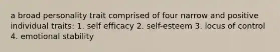 a broad personality trait comprised of four narrow and positive individual traits: 1. self efficacy 2. self-esteem 3. locus of control 4. emotional stability