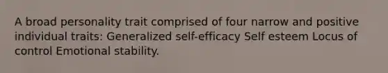 A broad personality trait comprised of four narrow and positive individual traits: Generalized self-efficacy Self esteem Locus of control Emotional stability.