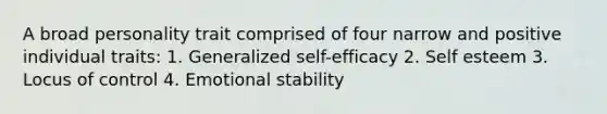 A broad personality trait comprised of four narrow and positive individual traits: 1. Generalized self-efficacy 2. Self esteem 3. Locus of control 4. Emotional stability