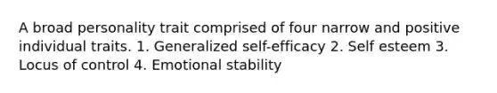 A broad personality trait comprised of four narrow and positive individual traits. 1. Generalized self-efficacy 2. Self esteem 3. Locus of control 4. Emotional stability