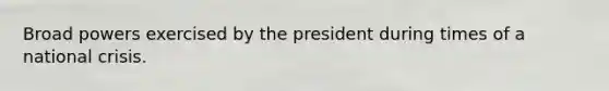 Broad powers exercised by the president during times of a national crisis.