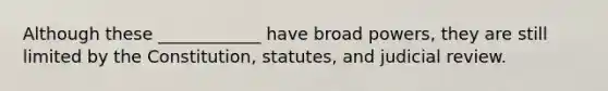 Although these ____________ have broad powers, they are still limited by the Constitution, statutes, and judicial review.