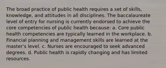 The broad practice of public health requires a set of skills, knowledge, and attitudes in all disciplines. The baccalaureate level of entry for nursing is currently endorsed to achieve the core competencies of public health because: a. Core public health competencies are typically learned in the workplace. b. Financial planning and management skills are learned at the master's level. c. Nurses are encouraged to seek advanced degrees. d. Public health is rapidly changing and has limited resources.